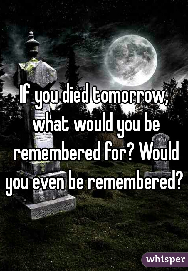 If you died tomorrow, what would you be remembered for? Would you even be remembered? 