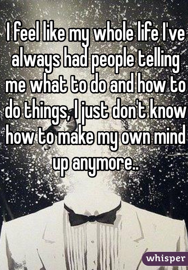 I feel like my whole life I've always had people telling me what to do and how to do things, I just don't know how to make my own mind up anymore..