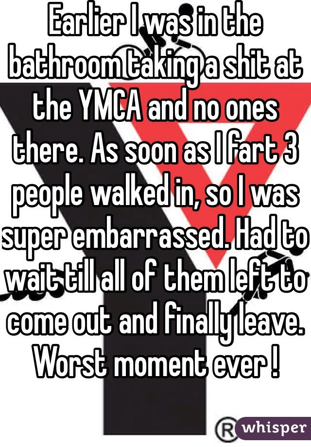 Earlier I was in the bathroom taking a shit at the YMCA and no ones there. As soon as I fart 3 people walked in, so I was super embarrassed. Had to wait till all of them left to come out and finally leave. Worst moment ever !