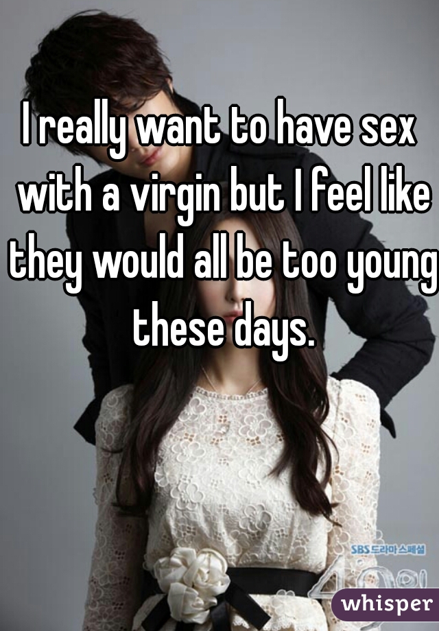 I really want to have sex with a virgin but I feel like they would all be too young these days.