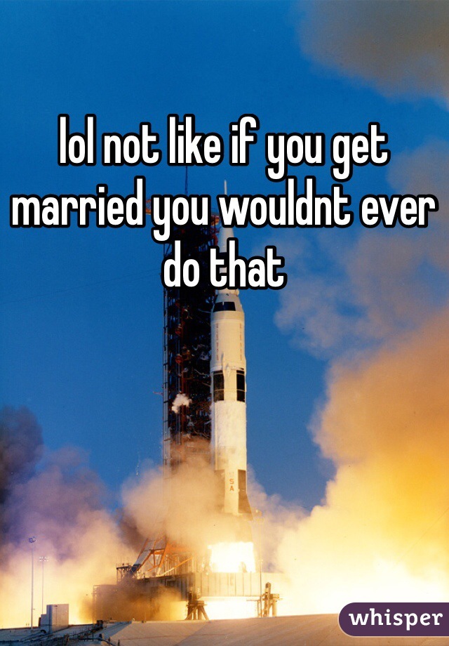 lol not like if you get married you wouldnt ever do that 