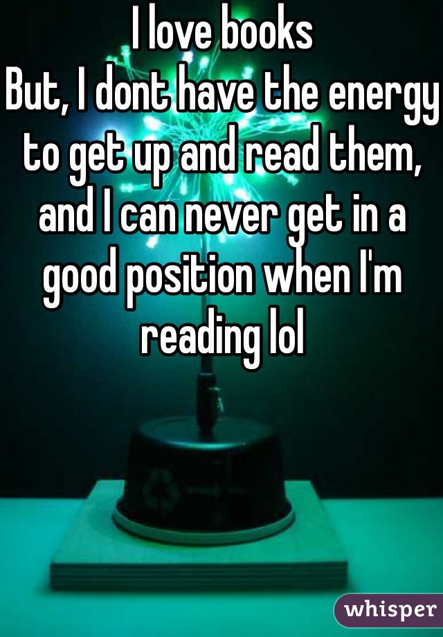 I love books 
But, I dont have the energy to get up and read them, and I can never get in a good position when I'm reading lol 