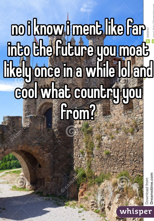 no i know i ment like far into the future you moat likely once in a while lol and cool what country you from?