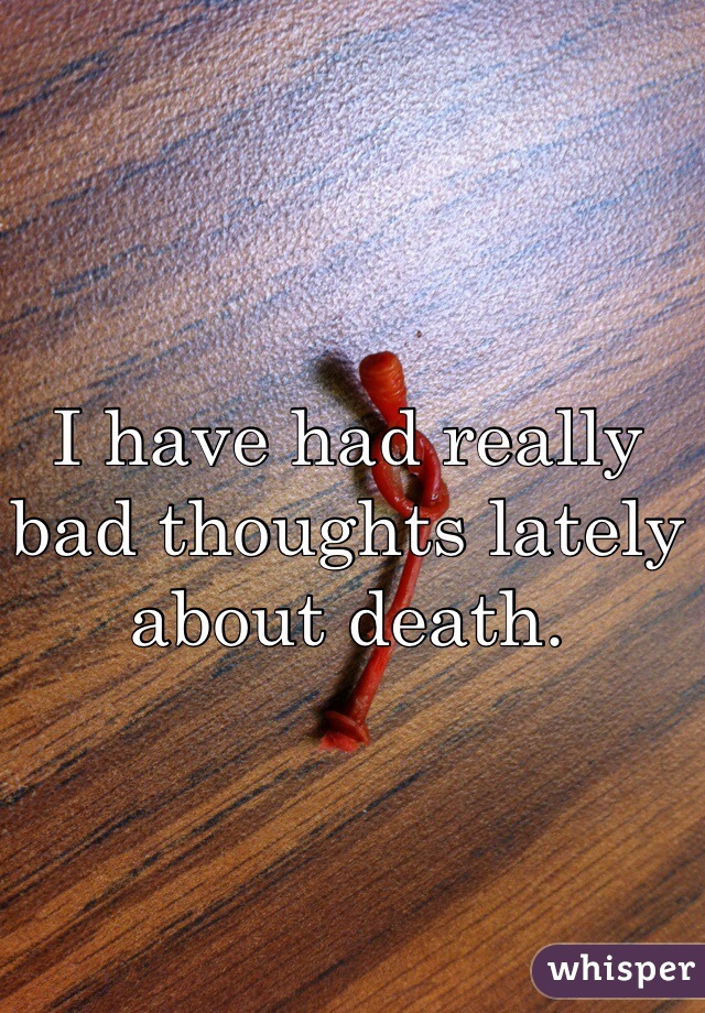 I have had really bad thoughts lately about death. 