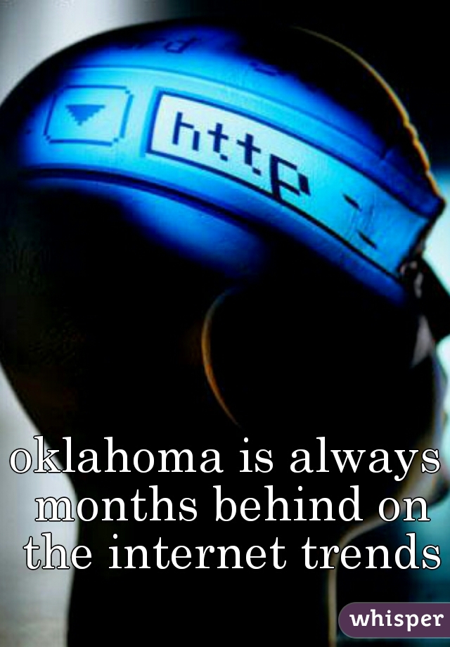 oklahoma is always months behind on the internet trends