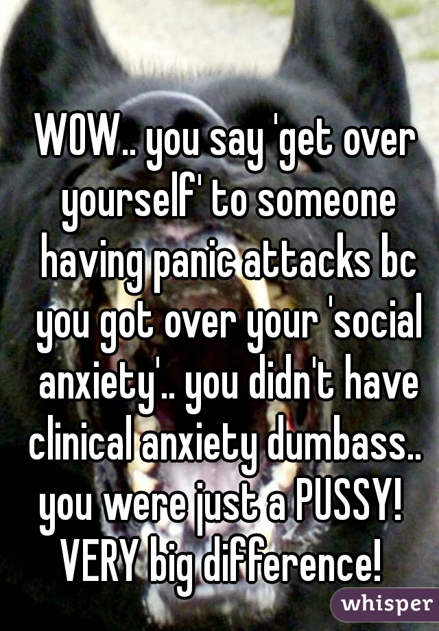 WOW.. you say 'get over yourself' to someone having panic attacks bc you got over your 'social anxiety'.. you didn't have clinical anxiety dumbass.. 
you were just a PUSSY! 
VERY big difference! 