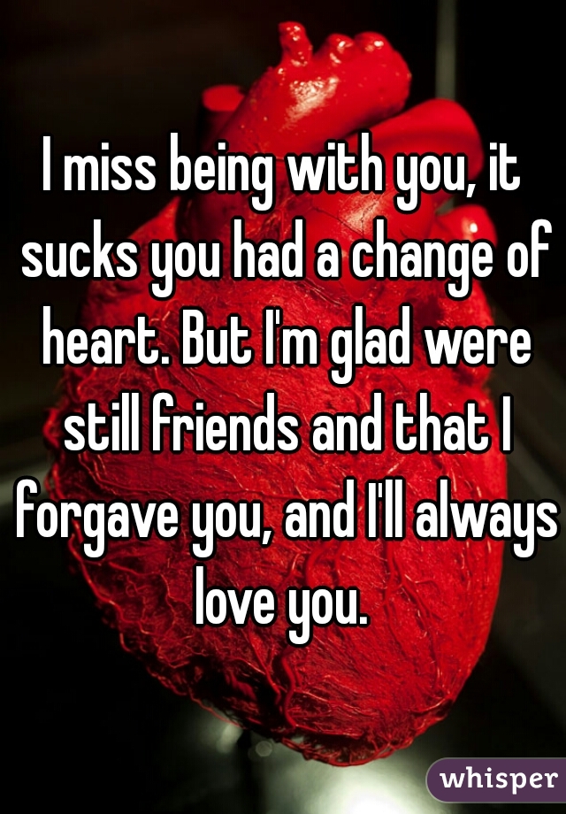 I miss being with you, it sucks you had a change of heart. But I'm glad were still friends and that I forgave you, and I'll always love you. 