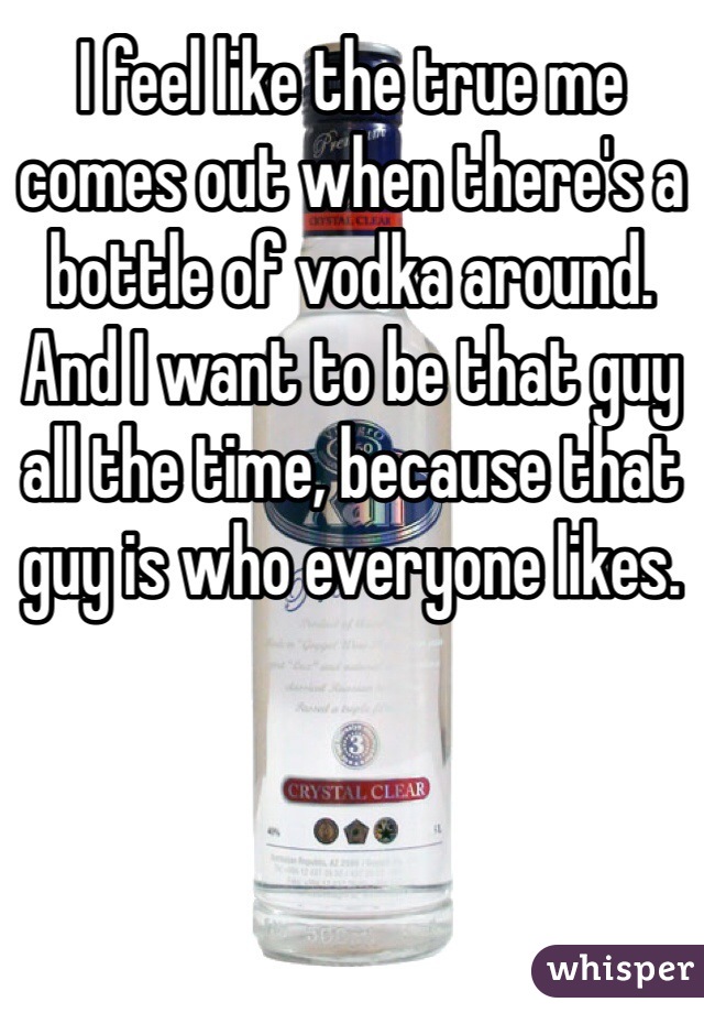 I feel like the true me comes out when there's a bottle of vodka around. And I want to be that guy all the time, because that guy is who everyone likes.