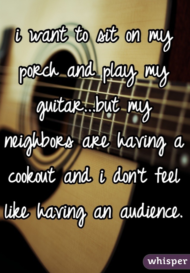 i want to sit on my porch and play my guitar...but my neighbors are having a cookout and i don't feel like having an audience.