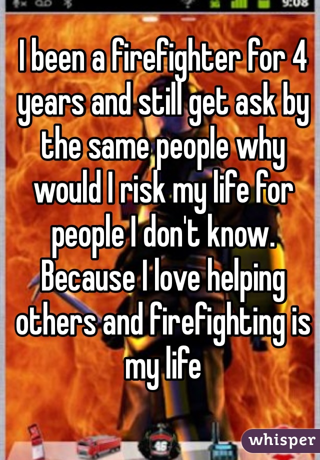 I been a firefighter for 4 years and still get ask by the same people why would I risk my life for people I don't know. Because I love helping others and firefighting is my life