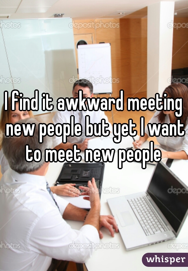 I find it awkward meeting new people but yet I want to meet new people 