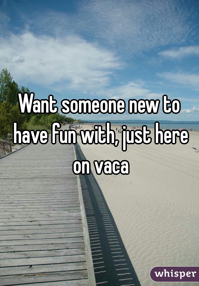 Want someone new to have fun with, just here on vaca