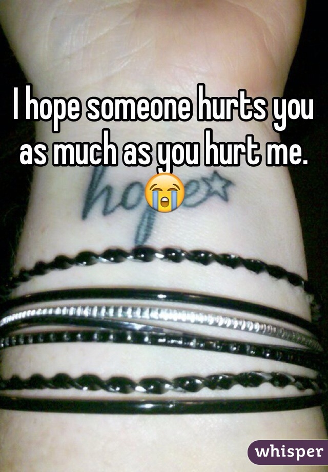 I hope someone hurts you as much as you hurt me. 😭