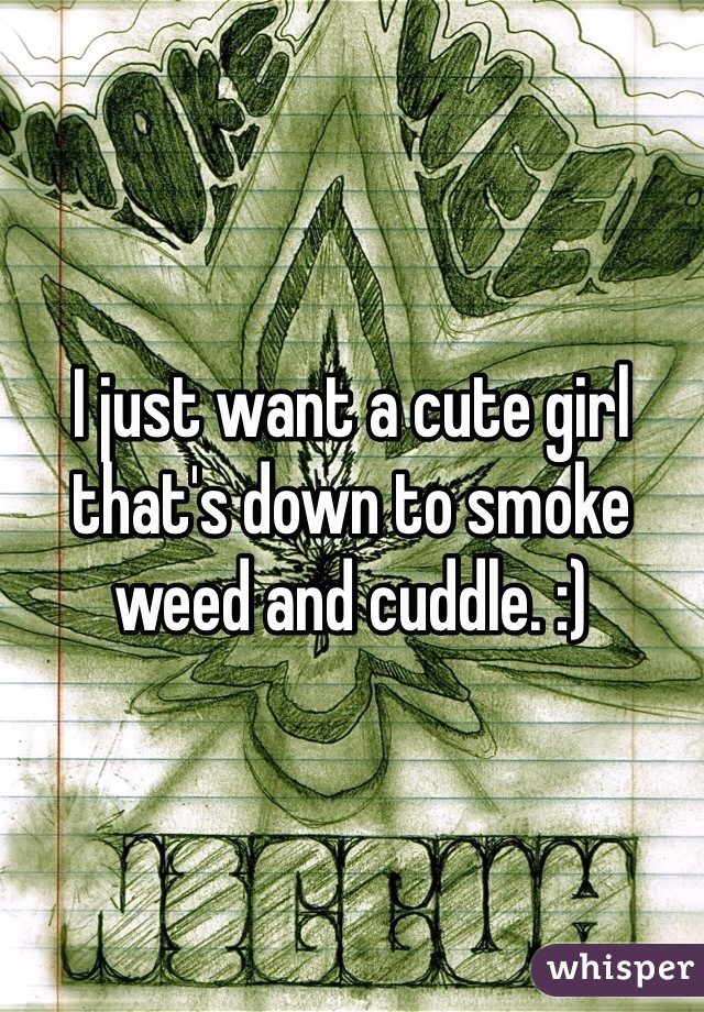 I just want a cute girl that's down to smoke weed and cuddle. :) 