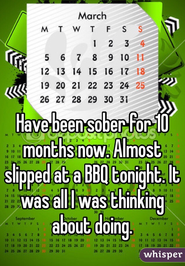 Have been sober for 10 months now. Almost slipped at a BBQ tonight. It was all I was thinking about doing.