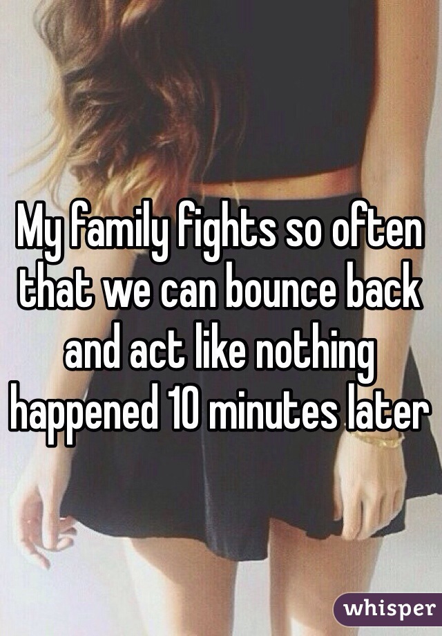 My family fights so often that we can bounce back and act like nothing happened 10 minutes later 