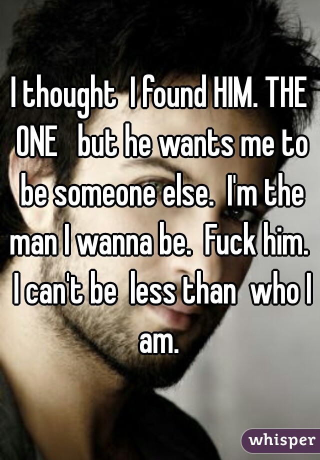 I thought  I found HIM. THE ONE   but he wants me to be someone else.  I'm the man I wanna be.  Fuck him.  I can't be  less than  who I am. 