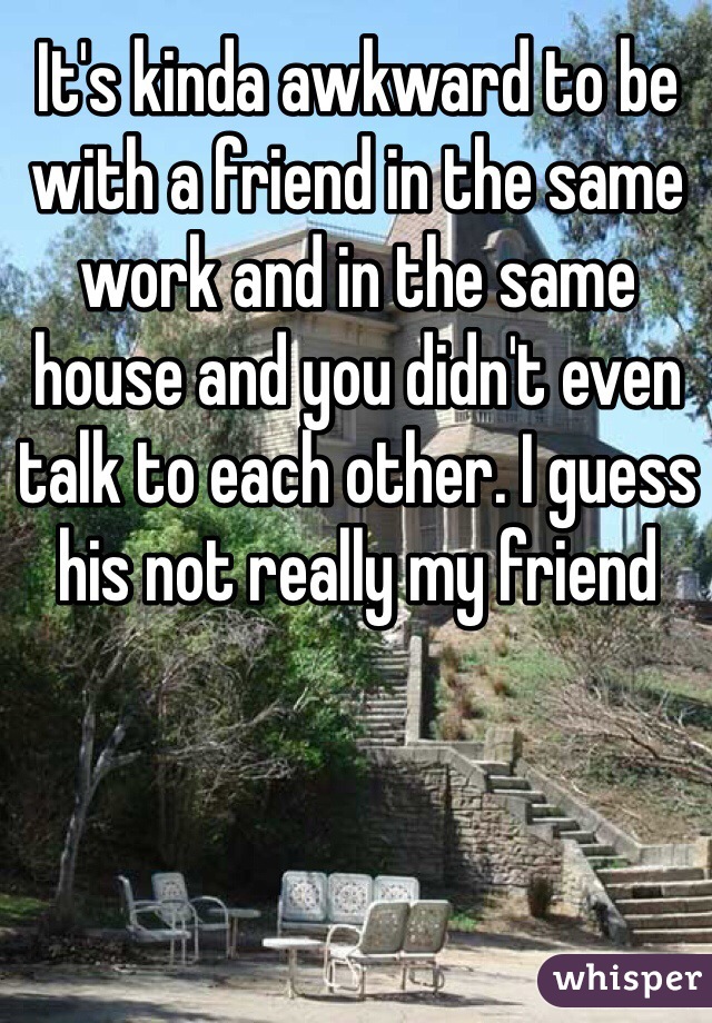 It's kinda awkward to be with a friend in the same work and in the same house and you didn't even talk to each other. I guess his not really my friend