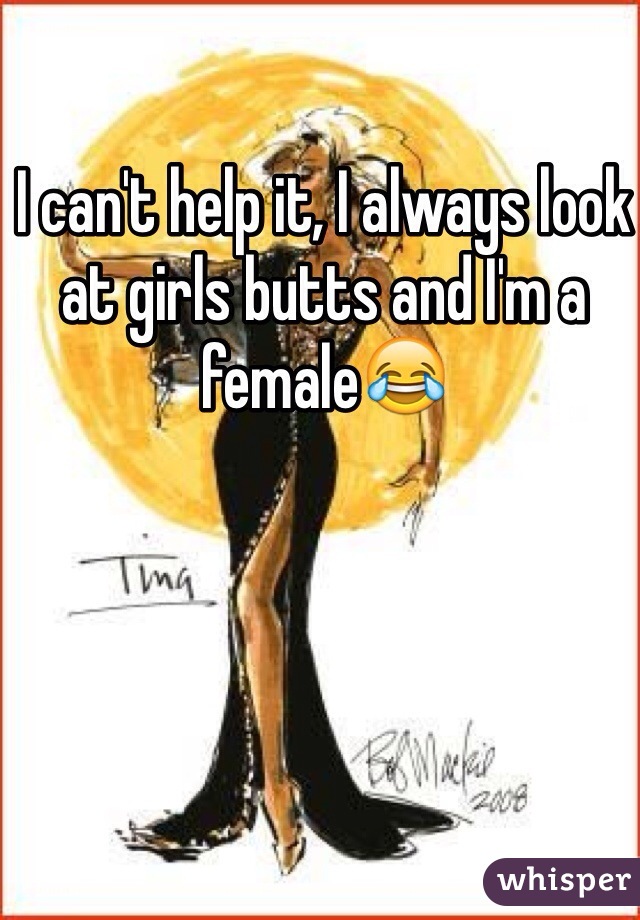 I can't help it, I always look at girls butts and I'm a female😂 