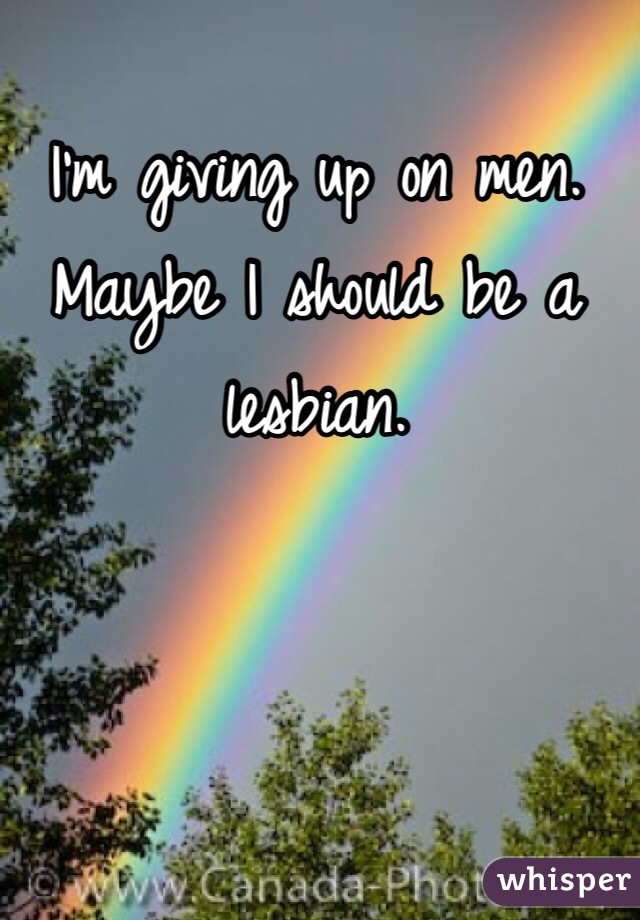 I'm giving up on men. Maybe I should be a lesbian. 