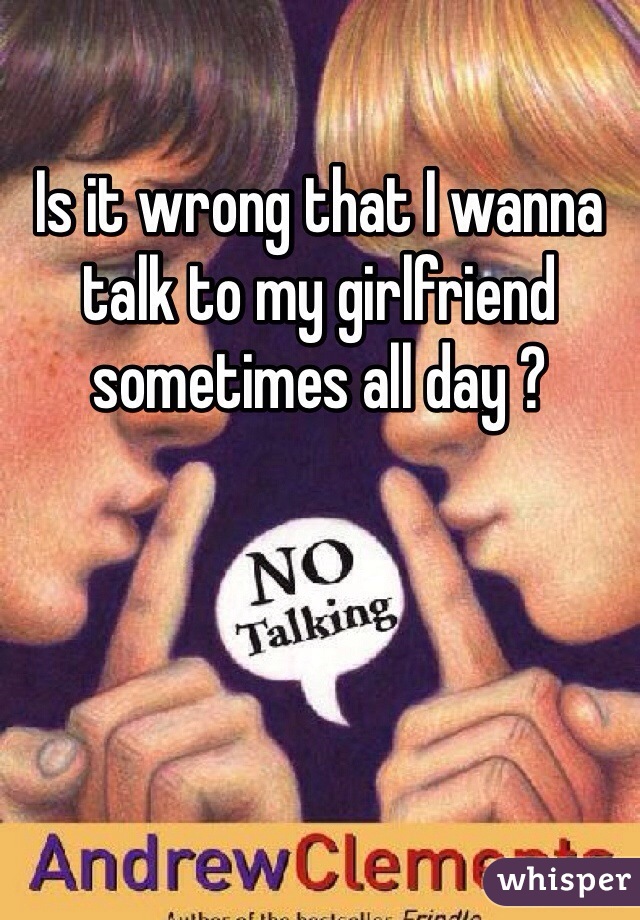 Is it wrong that I wanna talk to my girlfriend sometimes all day ? 