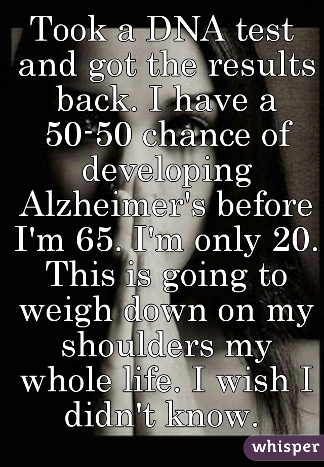 Took a DNA test and got the results back. I have a 50-50 chance of developing Alzheimer's before I'm 65. I'm only 20. This is going to weigh down on my shoulders my whole life. I wish I didn't know. 