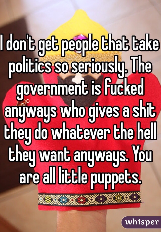 I don't get people that take politics so seriously. The government is fucked anyways who gives a shit they do whatever the hell they want anyways. You are all little puppets. 