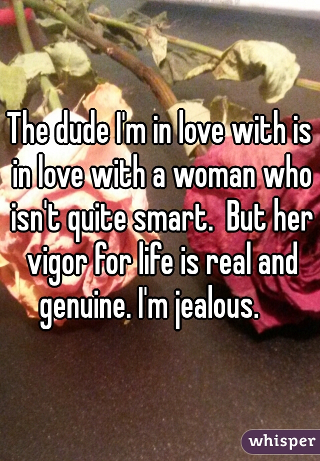 The dude I'm in love with is in love with a woman who isn't quite smart.  But her vigor for life is real and genuine. I'm jealous.    