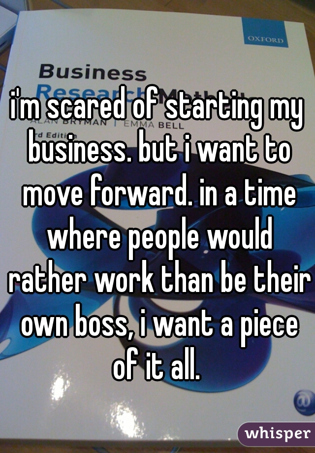 i'm scared of starting my business. but i want to move forward. in a time where people would rather work than be their own boss, i want a piece of it all. 