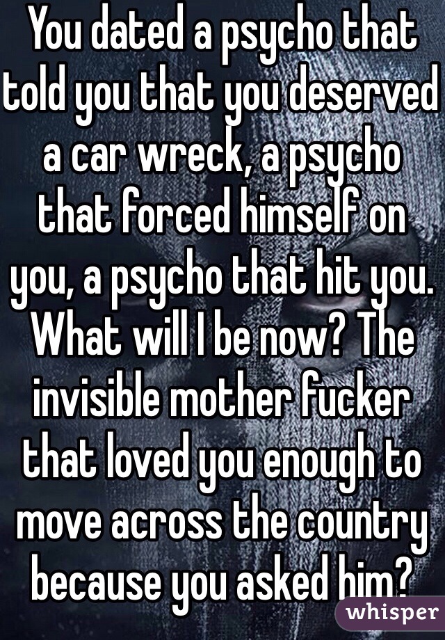 You dated a psycho that told you that you deserved a car wreck, a psycho that forced himself on you, a psycho that hit you. What will I be now? The invisible mother fucker that loved you enough to move across the country because you asked him? Thanks enjoy you flipped off switch.