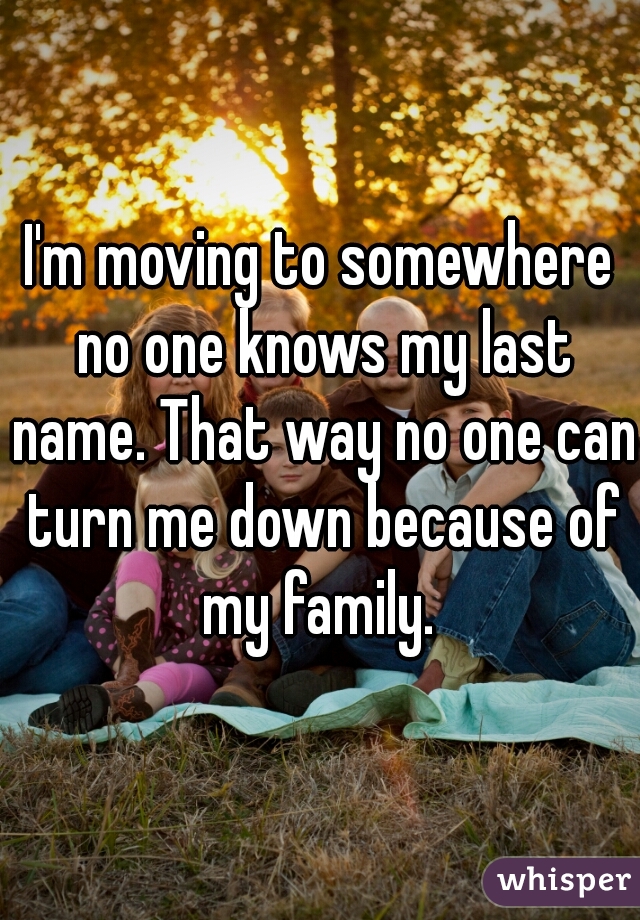 I'm moving to somewhere no one knows my last name. That way no one can turn me down because of my family. 