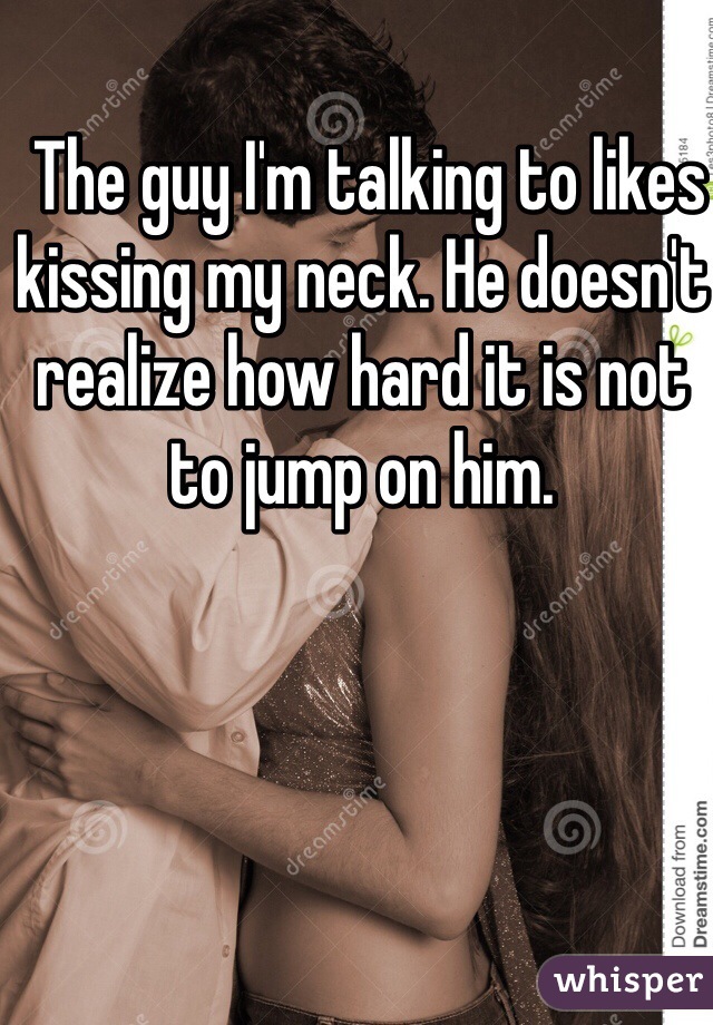  The guy I'm talking to likes kissing my neck. He doesn't realize how hard it is not to jump on him. 