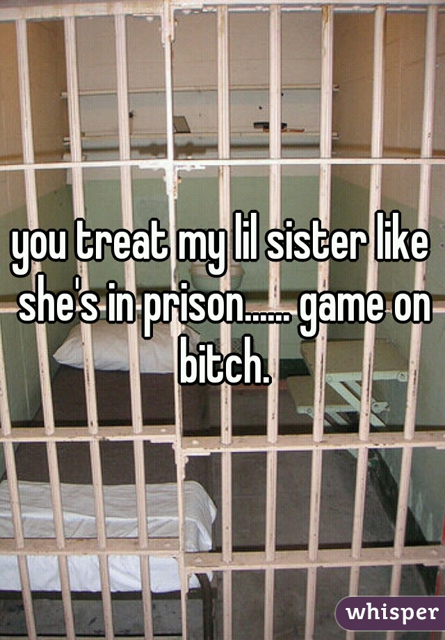 you treat my lil sister like she's in prison...... game on bitch.