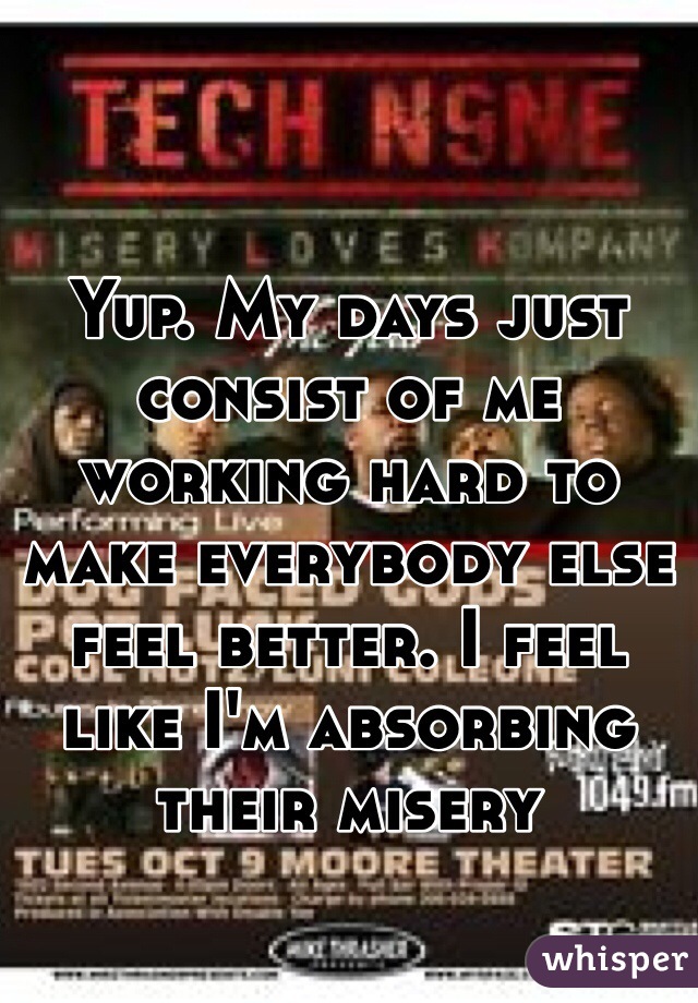 Yup. My days just consist of me working hard to make everybody else feel better. I feel like I'm absorbing their misery