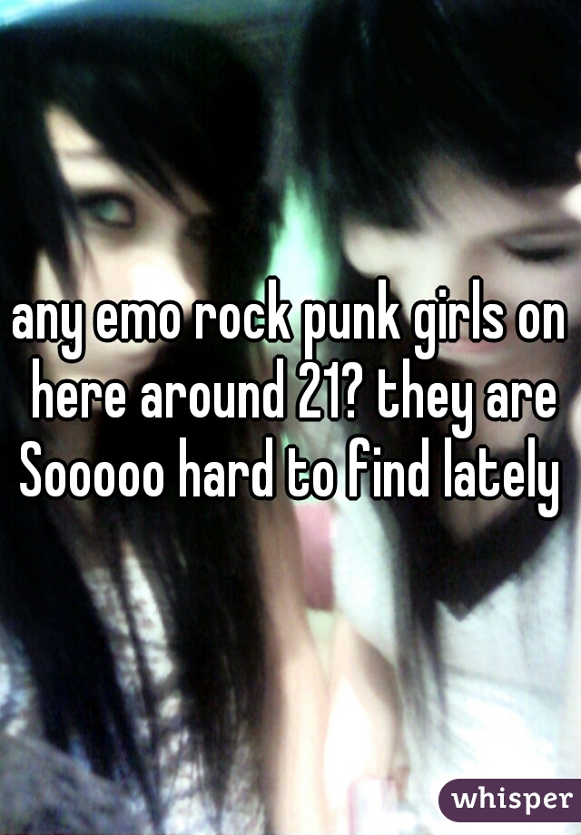 any emo rock punk girls on here around 21? they are Sooooo hard to find lately 