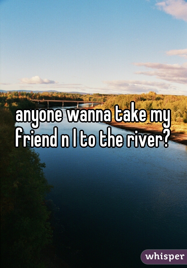 anyone wanna take my friend n I to the river? 