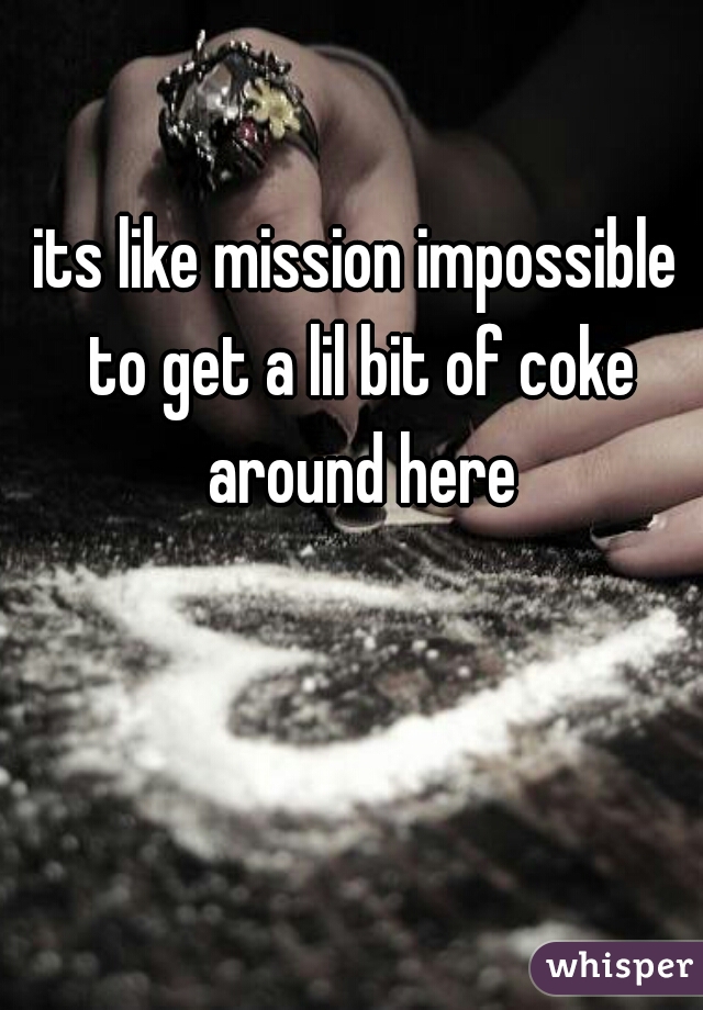 its like mission impossible to get a lil bit of coke around here