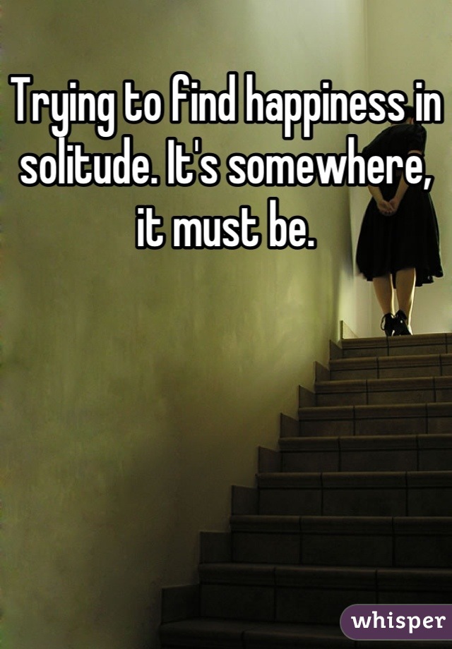 Trying to find happiness in solitude. It's somewhere, it must be.