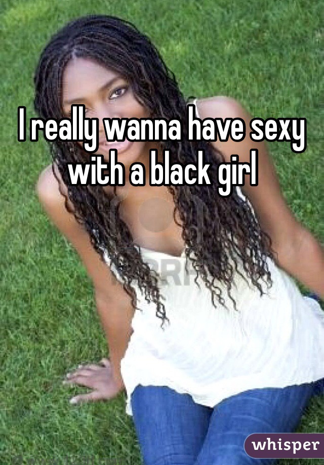 I really wanna have sexy with a black girl 