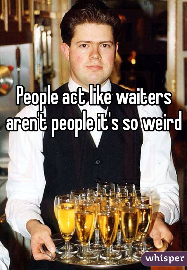 People act like waiters aren't people it's so weird