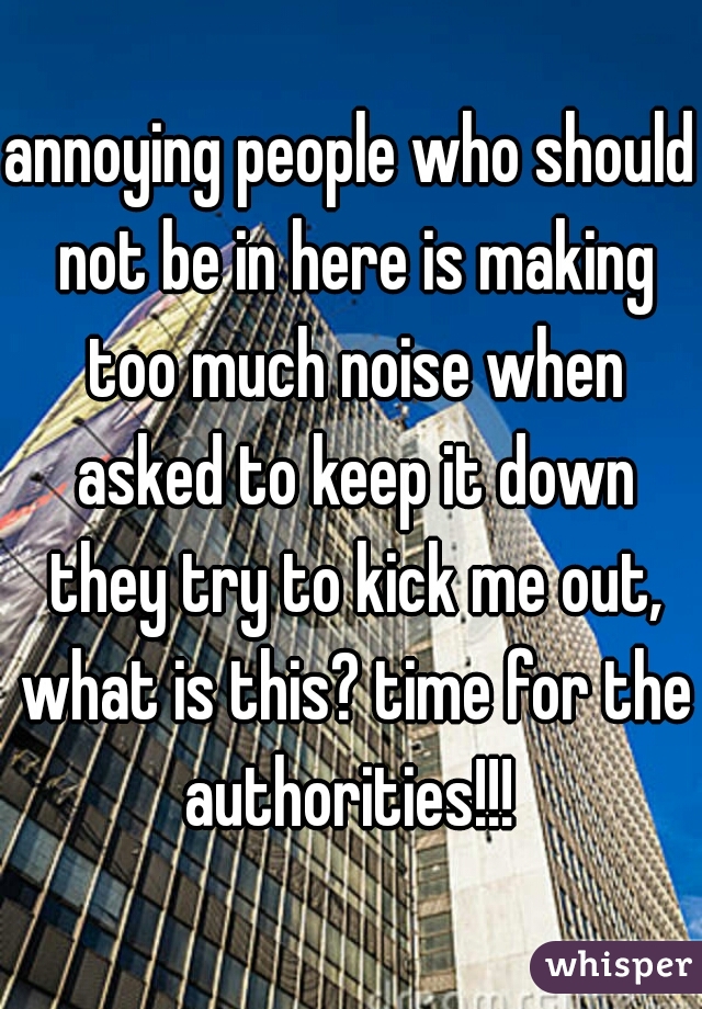 annoying people who should not be in here is making too much noise when asked to keep it down they try to kick me out, what is this? time for the authorities!!! 