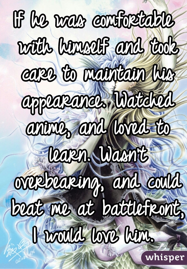 If he was comfortable with himself and took care to maintain his appearance. Watched anime, and loved to learn. Wasn't overbearing, and could beat me at battlefront, I would love him. 