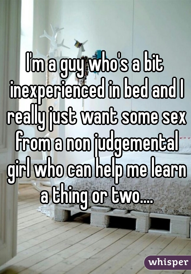 I'm a guy who's a bit inexperienced in bed and I really just want some sex from a non judgemental girl who can help me learn a thing or two....