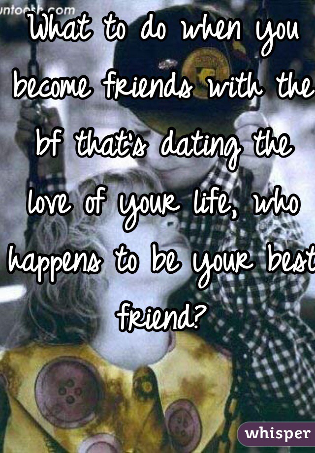 What to do when you become friends with the bf that's dating the  love of your life, who happens to be your best friend?