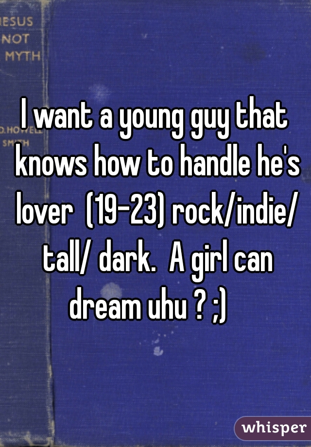 I want a young guy that knows how to handle he's lover  (19-23) rock/indie/ tall/ dark.  A girl can dream uhu ? ;)   