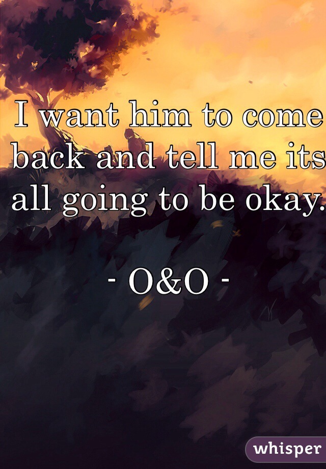 I want him to come back and tell me its all going to be okay. 

- O&O -