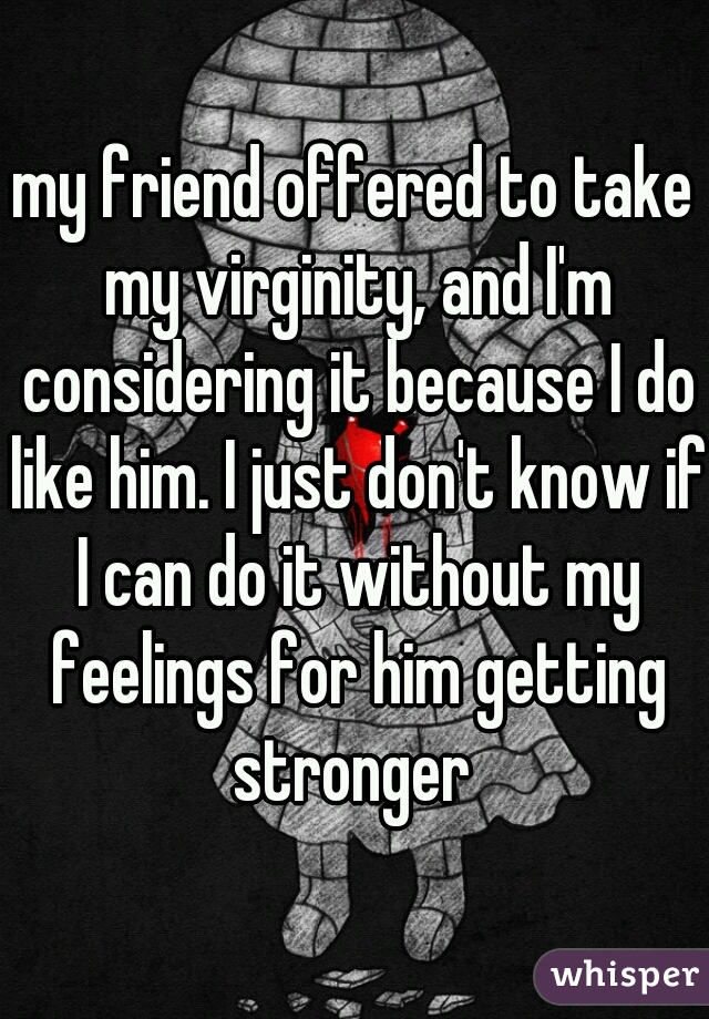 my friend offered to take my virginity, and I'm considering it because I do like him. I just don't know if I can do it without my feelings for him getting stronger 