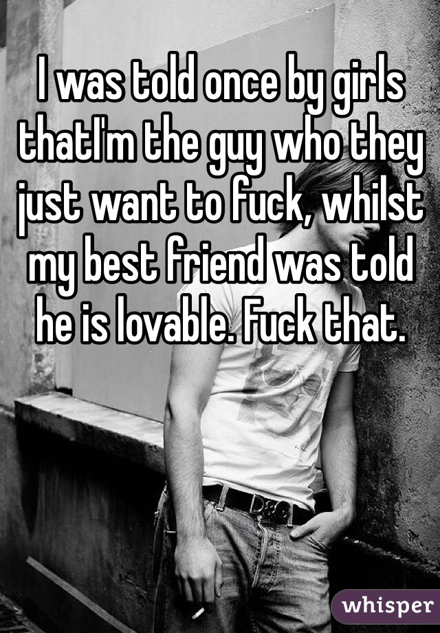 I was told once by girls thatI'm the guy who they just want to fuck, whilst my best friend was told he is lovable. Fuck that.