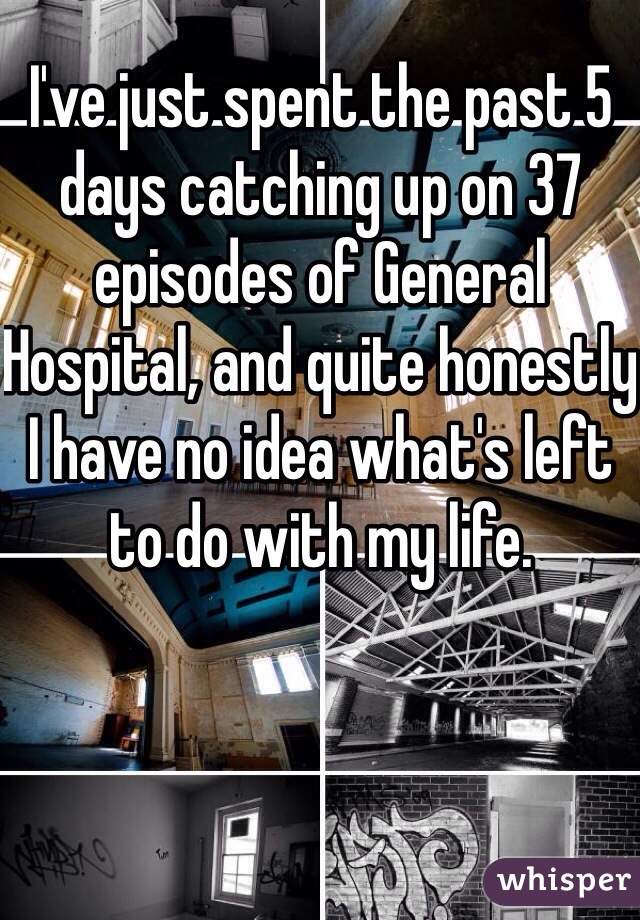 ​I've just spent the past 5 days catching up on 37 episodes of General Hospital, and quite honestly I have no idea what's left to do with my life.