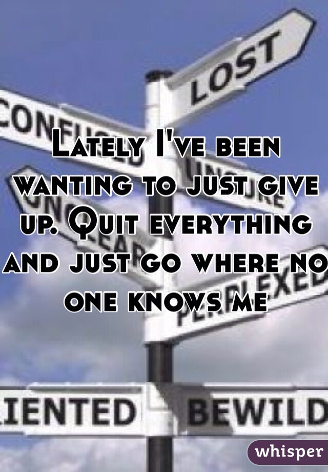 Lately I've been wanting to just give up. Quit everything and just go where no one knows me